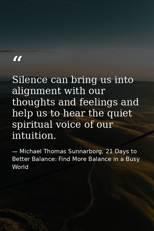 Silence can bring us into alignment with our thoughts and feelings and help us to hear the quiet spiritual voice of our  — Michael Thomas Sunnarborg, 21 Days to Better Balance: Find More Balance in a Busy World