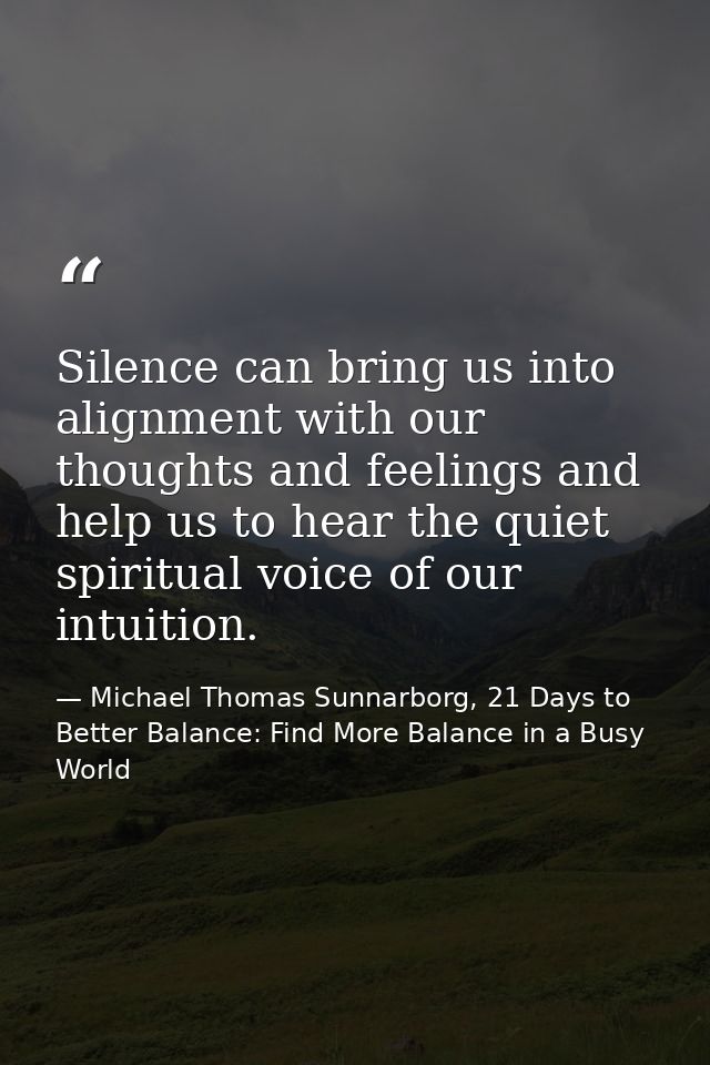 Silence can bring us into alignment with our thoughts and feelings and help us to hear the quiet spiritual voice of our  — Michael Thomas Sunnarborg, 21 Days to Better Balance: Find More Balance in a Busy World