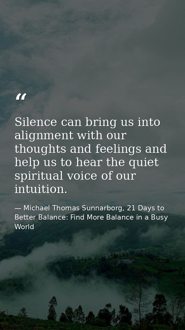 Silence can bring us into alignment with our thoughts and feelings and help us to hear the quiet spiritual voice of our  — Michael Thomas Sunnarborg, 21 Days to Better Balance: Find More Balance in a Busy World