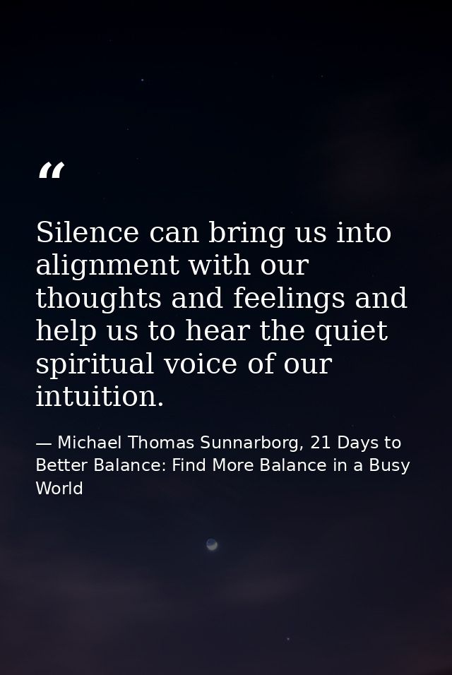 Silence can bring us into alignment with our thoughts and feelings and help us to hear the quiet spiritual voice of our  — Michael Thomas Sunnarborg, 21 Days to Better Balance: Find More Balance in a Busy World