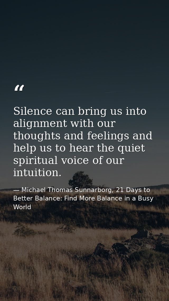Silence can bring us into alignment with our thoughts and feelings and help us to hear the quiet spiritual voice of our  — Michael Thomas Sunnarborg, 21 Days to Better Balance: Find More Balance in a Busy World