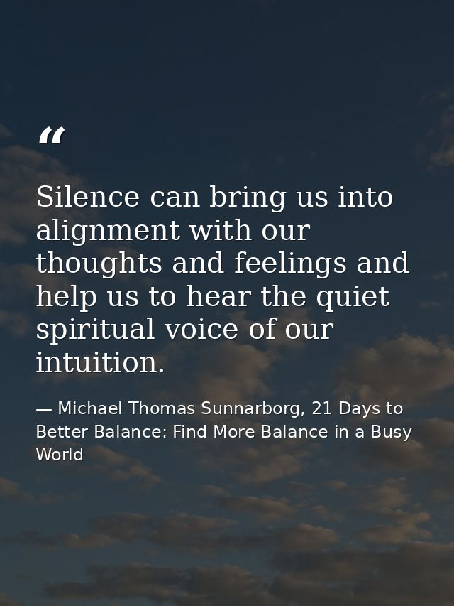 Silence can bring us into alignment with our thoughts and feelings and help us to hear the quiet spiritual voice of our  — Michael Thomas Sunnarborg, 21 Days to Better Balance: Find More Balance in a Busy World