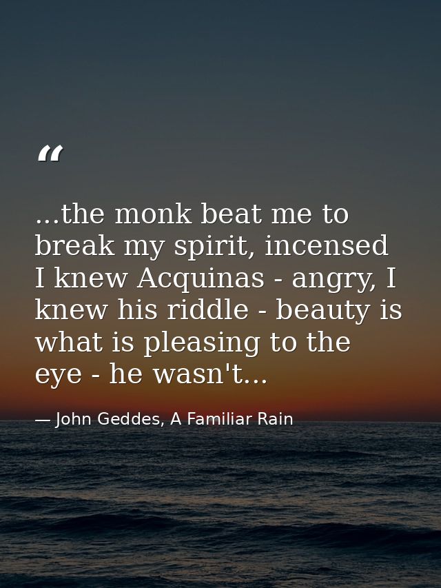 ...the monk beat me to break my spirit, incensed I knew Acquinas - angry, I knew his riddle - beauty is what is pleasing — John Geddes, A Familiar Rain