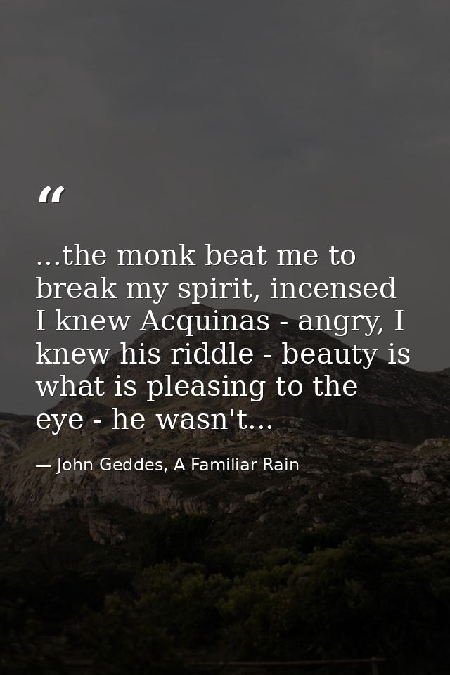 ...the monk beat me to break my spirit, incensed I knew Acquinas - angry, I knew his riddle - beauty is what is pleasing — John Geddes, A Familiar Rain