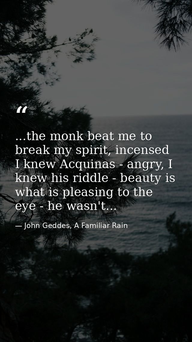 ...the monk beat me to break my spirit, incensed I knew Acquinas - angry, I knew his riddle - beauty is what is pleasing — John Geddes, A Familiar Rain