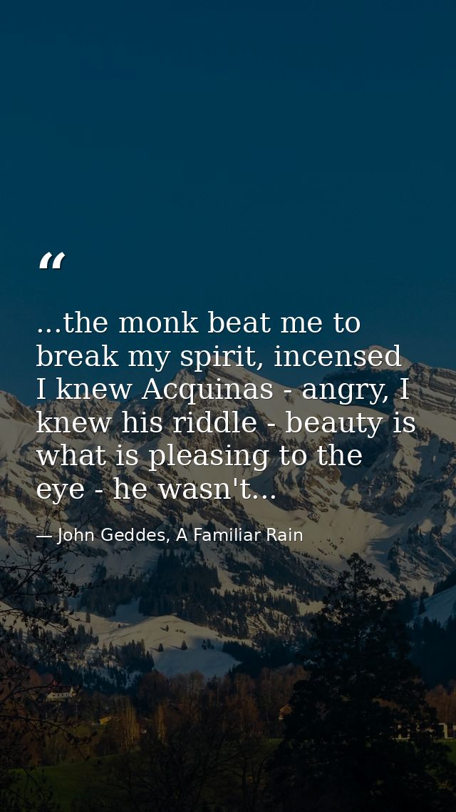 ...the monk beat me to break my spirit, incensed I knew Acquinas - angry, I knew his riddle - beauty is what is pleasing — John Geddes, A Familiar Rain
