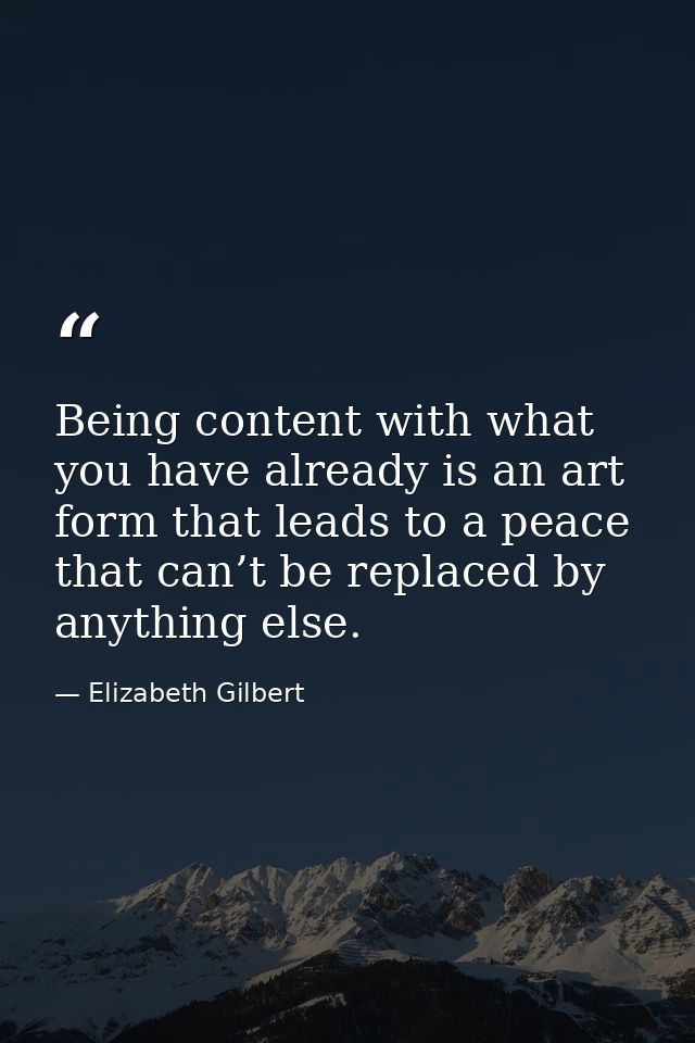 Being content with what you have already is an art form that leads to a peace that can’t be replaced by anything else. — Elizabeth Gilbert
