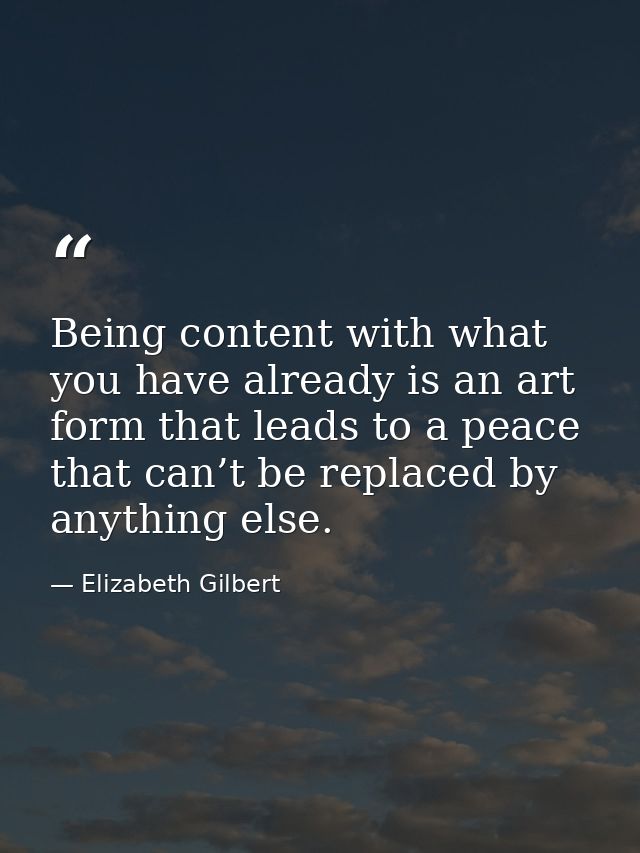 Being content with what you have already is an art form that leads to a peace that can’t be replaced by anything else. — Elizabeth Gilbert