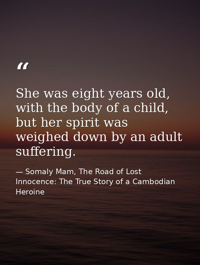 She was eight years old, with the body of a child, but her spirit was weighed down by an adult suffering. — Somaly Mam, The Road of Lost Innocence: The True Story of a Cambodian Heroine