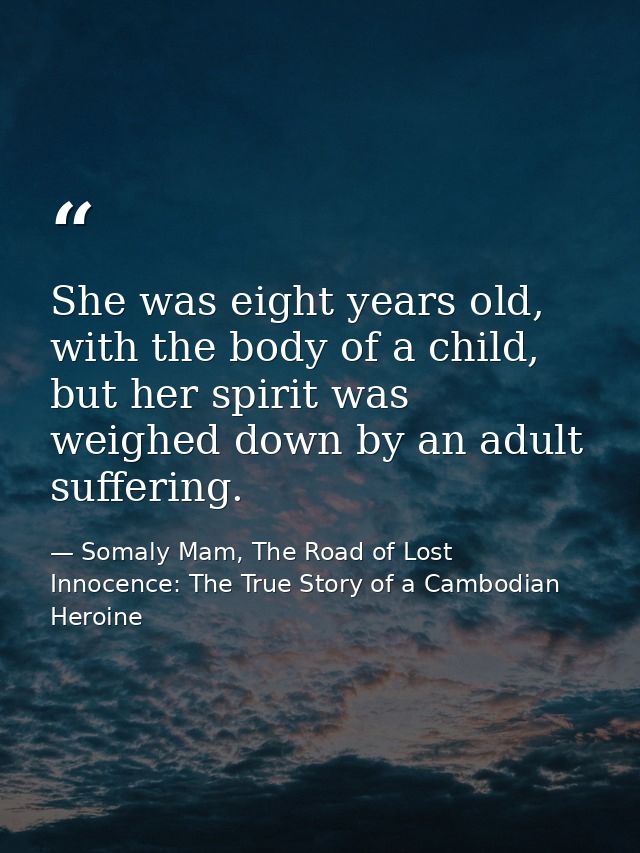 She was eight years old, with the body of a child, but her spirit was weighed down by an adult suffering. — Somaly Mam, The Road of Lost Innocence: The True Story of a Cambodian Heroine