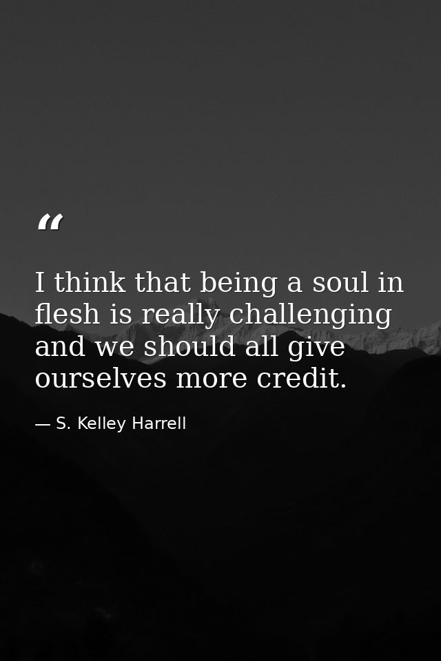 I think that being a soul in flesh is really challenging and we should all give ourselves more credit. — S. Kelley Harrell
