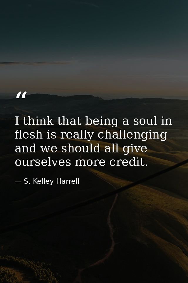 I think that being a soul in flesh is really challenging and we should all give ourselves more credit. — S. Kelley Harrell