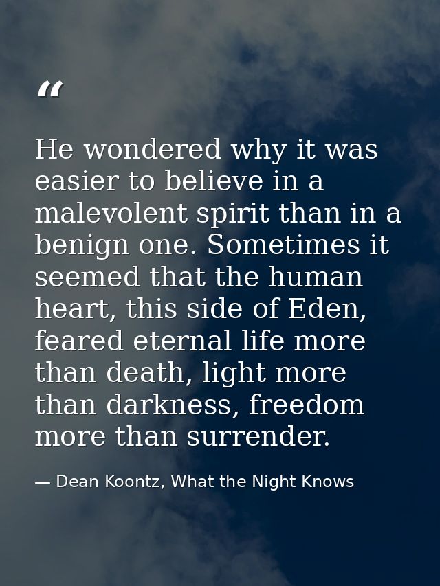 He wondered why it was easier to believe in a malevolent spirit than in a benign one. Sometimes it seemed that the human — Dean Koontz, What the Night Knows
