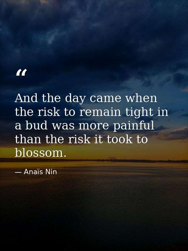 And the day came when the risk to remain tight in a bud was more painful than the risk it took to blossom. — Anaïs Nin