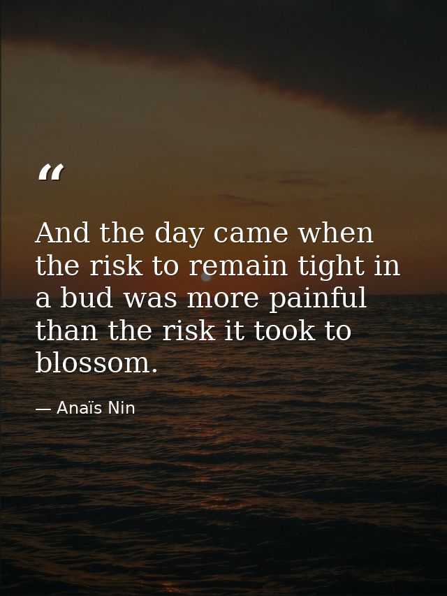 And the day came when the risk to remain tight in a bud was more painful than the risk it took to blossom. — Anaïs Nin