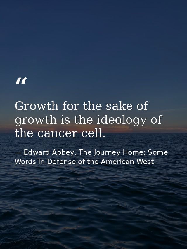 Growth for the sake of growth is the ideology of the cancer cell. — Edward Abbey, The Journey Home: Some Words in Defense of the American West