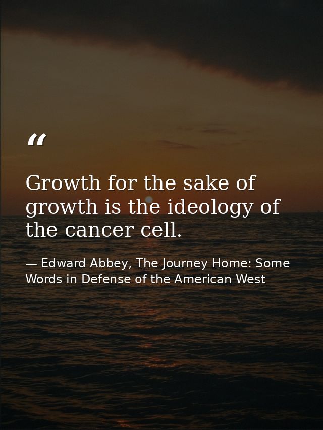 Growth for the sake of growth is the ideology of the cancer cell. — Edward Abbey, The Journey Home: Some Words in Defense of the American West