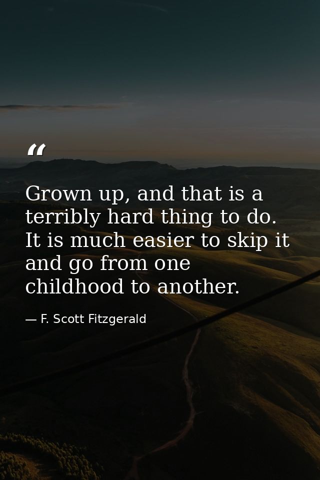 Grown up, and that is a terribly hard thing to do. It is much easier to skip it and go from one childhood to another. — F. Scott Fitzgerald
