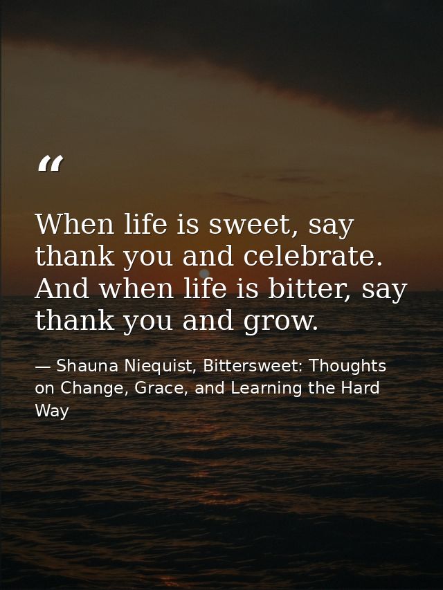 When life is sweet, say thank you and celebrate. And when life is bitter, say thank you and grow. — Shauna Niequist, Bittersweet: Thoughts on Change, Grace, and Learning the Hard Way