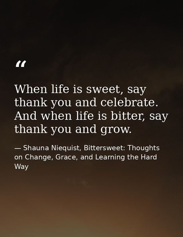 When life is sweet, say thank you and celebrate. And when life is bitter, say thank you and grow. — Shauna Niequist, Bittersweet: Thoughts on Change, Grace, and Learning the Hard Way