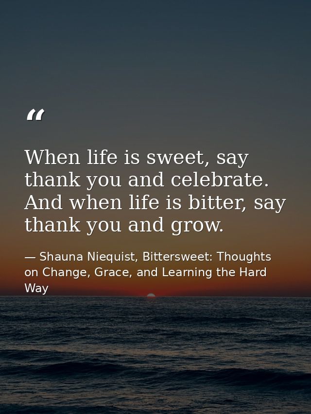 When life is sweet, say thank you and celebrate. And when life is bitter, say thank you and grow. — Shauna Niequist, Bittersweet: Thoughts on Change, Grace, and Learning the Hard Way