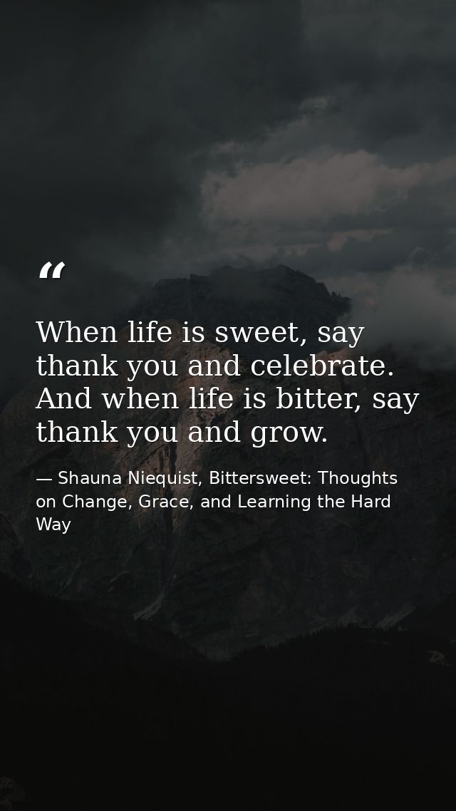 When life is sweet, say thank you and celebrate. And when life is bitter, say thank you and grow. — Shauna Niequist, Bittersweet: Thoughts on Change, Grace, and Learning the Hard Way