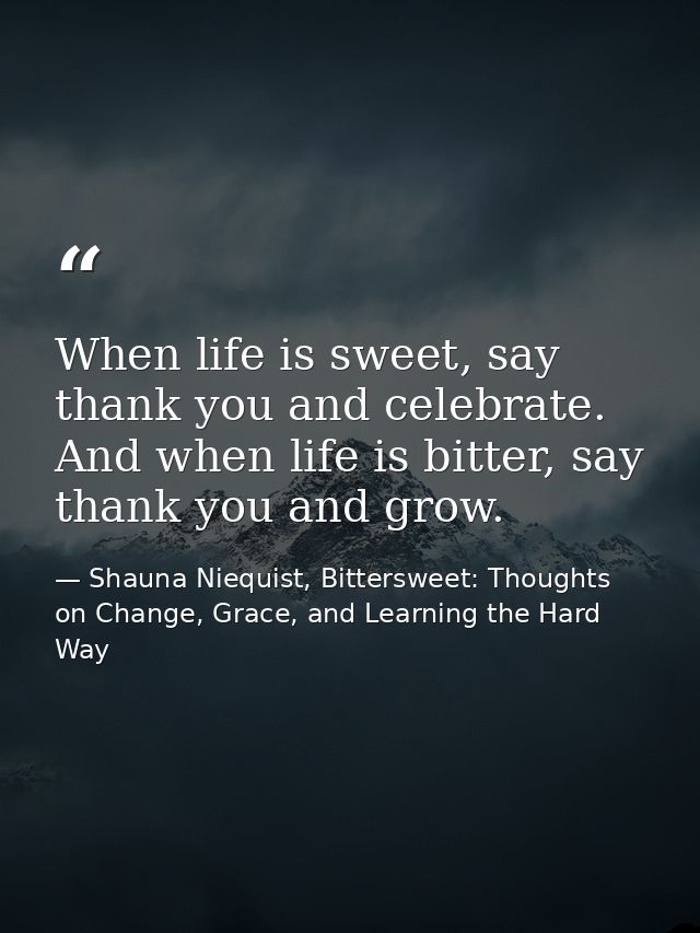 When life is sweet, say thank you and celebrate. And when life is bitter, say thank you and grow. — Shauna Niequist, Bittersweet: Thoughts on Change, Grace, and Learning the Hard Way