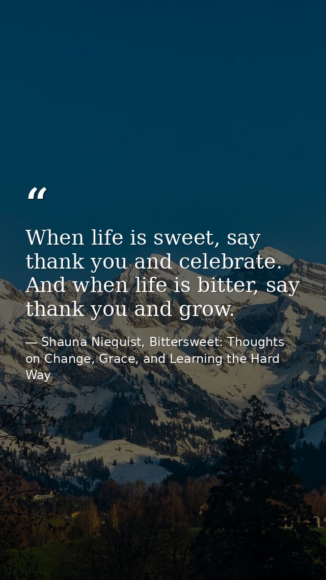When life is sweet, say thank you and celebrate. And when life is bitter, say thank you and grow. — Shauna Niequist, Bittersweet: Thoughts on Change, Grace, and Learning the Hard Way