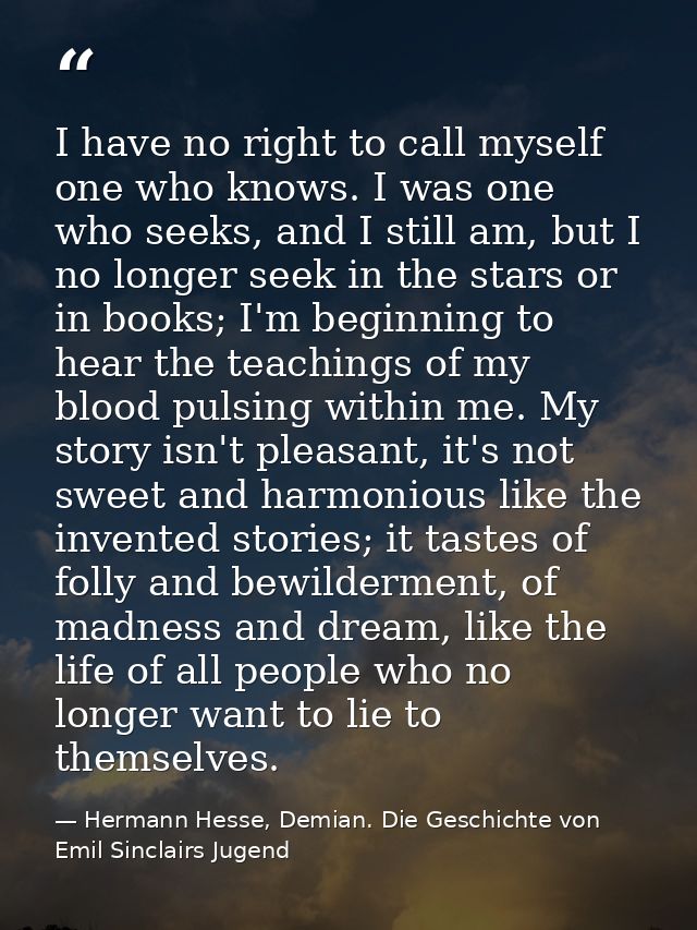 I have no right to call myself one who knows. I was one who seeks, and I still am, but I no longer seek in the stars or  — Hermann Hesse, Demian. Die Geschichte von Emil Sinclairs Jugend