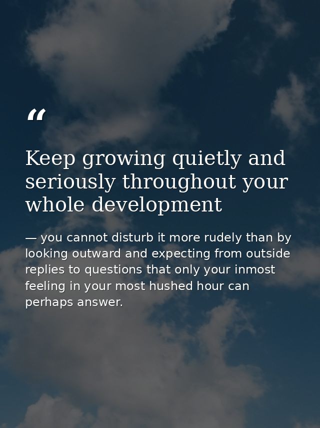 Keep growing quietly and seriously throughout your whole development — you cannot disturb it more rudely than by looking outward and expecting from outside replies to questions that only your inmost feeling in your most hushed hour can perhaps answer.