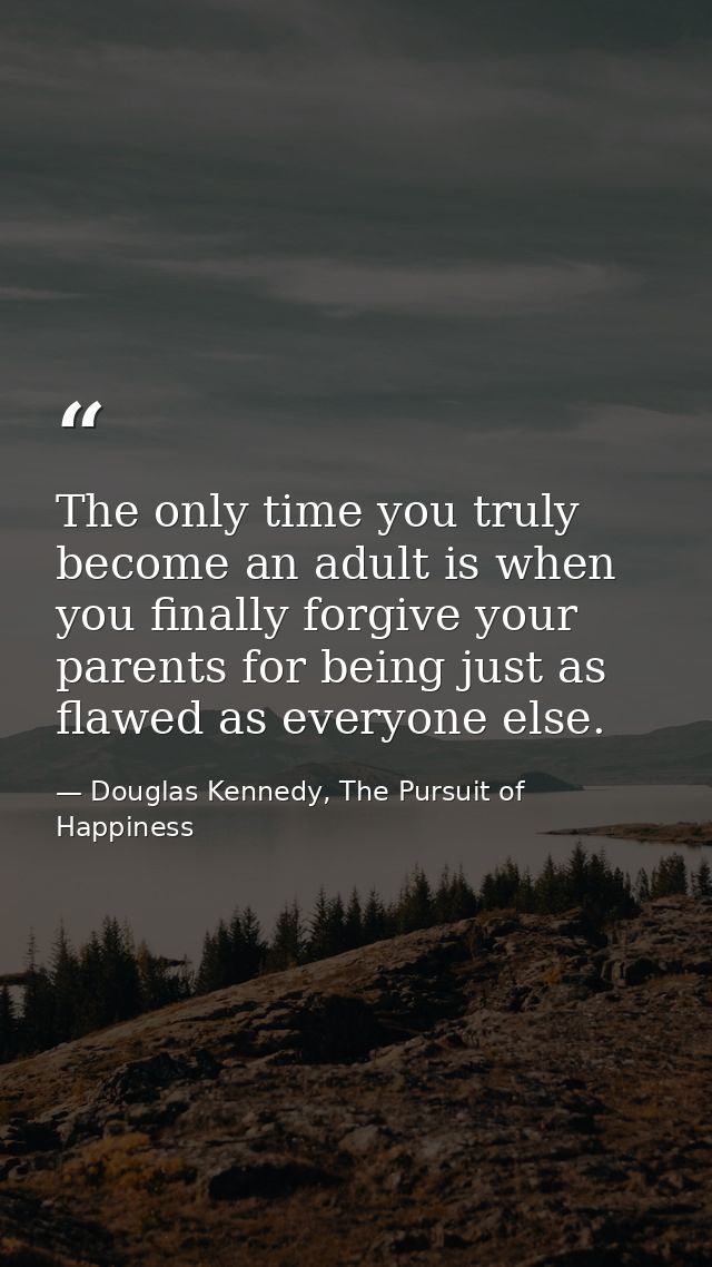The only time you truly become an adult is when you finally forgive your parents for being just as flawed as everyone el — Douglas Kennedy, The Pursuit of Happiness