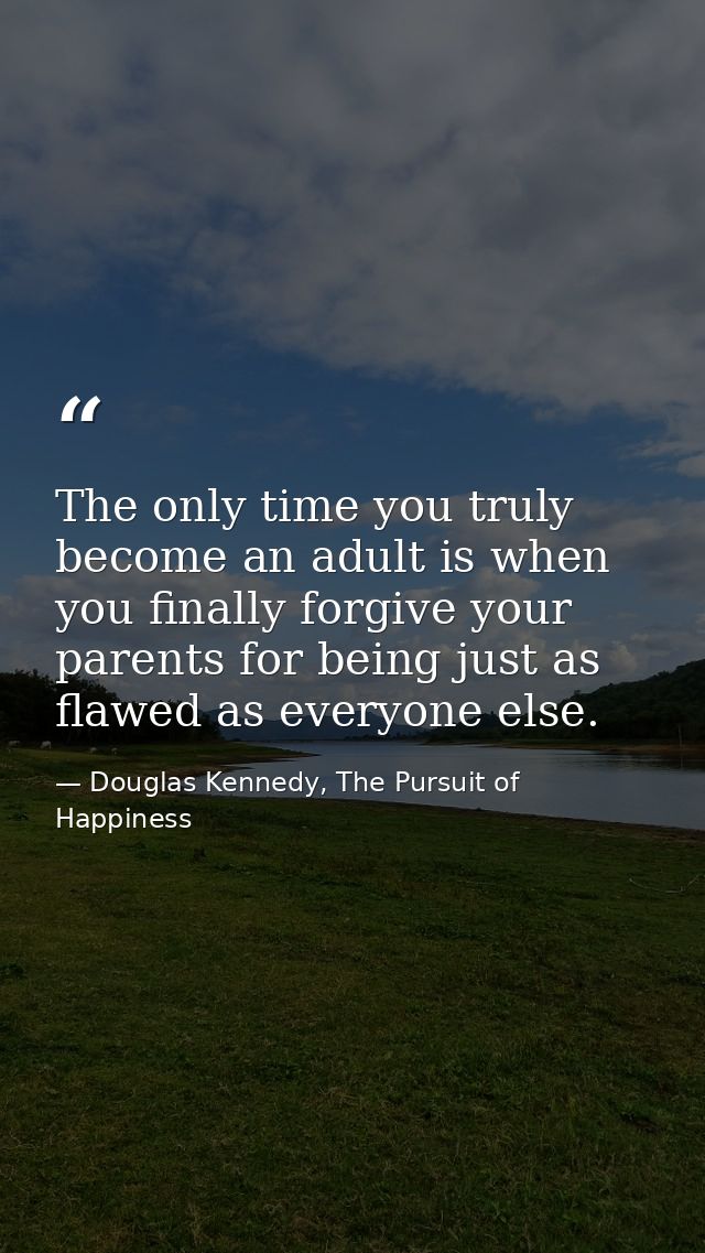 The only time you truly become an adult is when you finally forgive your parents for being just as flawed as everyone el — Douglas Kennedy, The Pursuit of Happiness