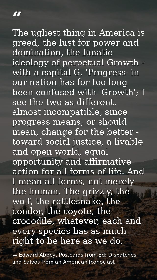 The ugliest thing in America is greed, the lust for power and domination, the lunatic ideology of perpetual Growth - wit — Edward Abbey, Postcards from Ed: Dispatches and Salvos from an American Iconoclast