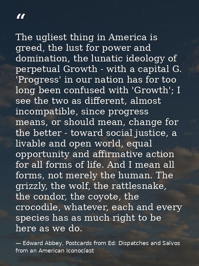 The ugliest thing in America is greed, the lust for power and domination, the lunatic ideology of perpetual Growth - wit — Edward Abbey, Postcards from Ed: Dispatches and Salvos from an American Iconoclast