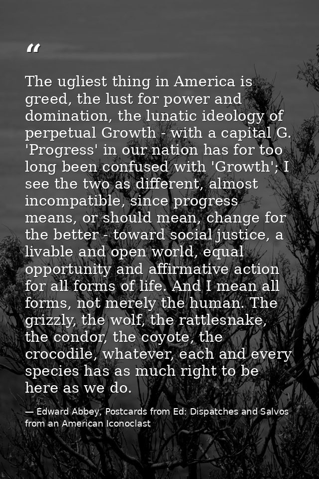 The ugliest thing in America is greed, the lust for power and domination, the lunatic ideology of perpetual Growth - wit — Edward Abbey, Postcards from Ed: Dispatches and Salvos from an American Iconoclast