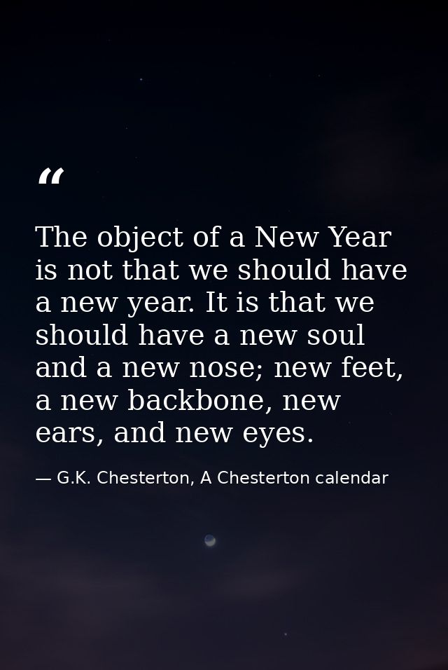 The object of a New Year is not that we should have a new year. It is that we should have a new soul and a new nose; new — G.K. Chesterton, A Chesterton calendar