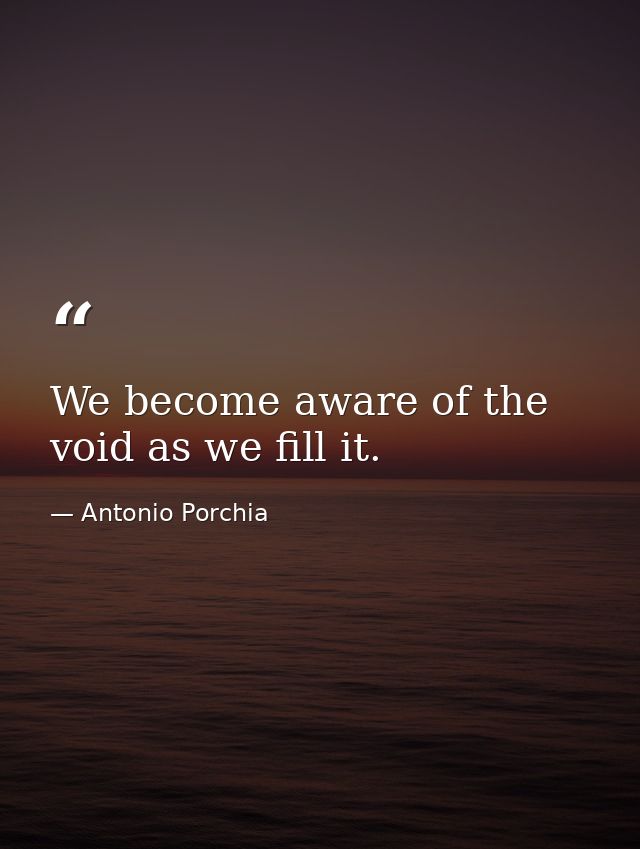 We become aware of the void as we fill it. — Antonio Porchia