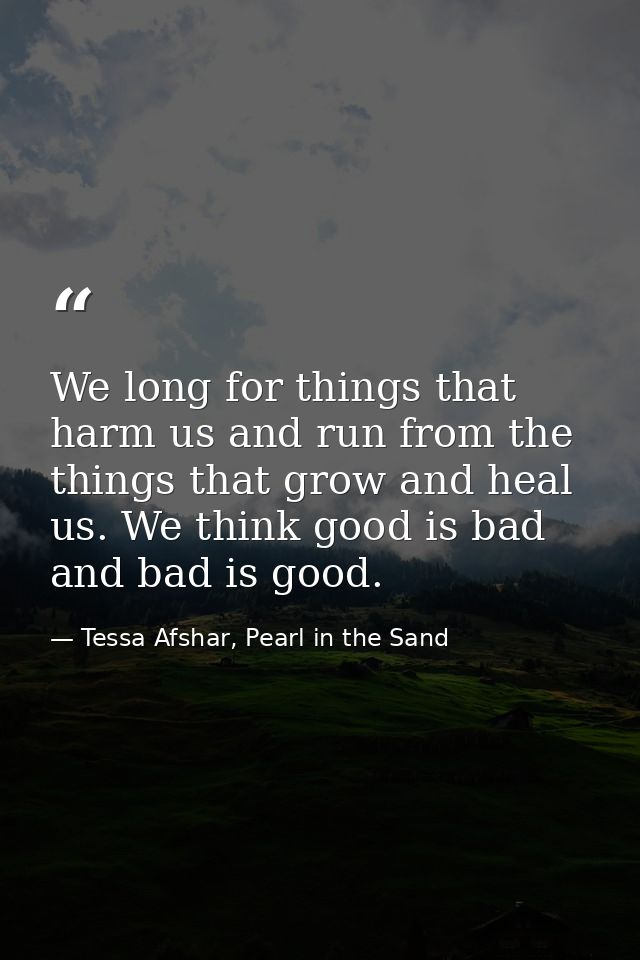 We long for things that harm us and run from the things that grow and heal us. We think good is bad and bad is good. — Tessa Afshar, Pearl in the Sand