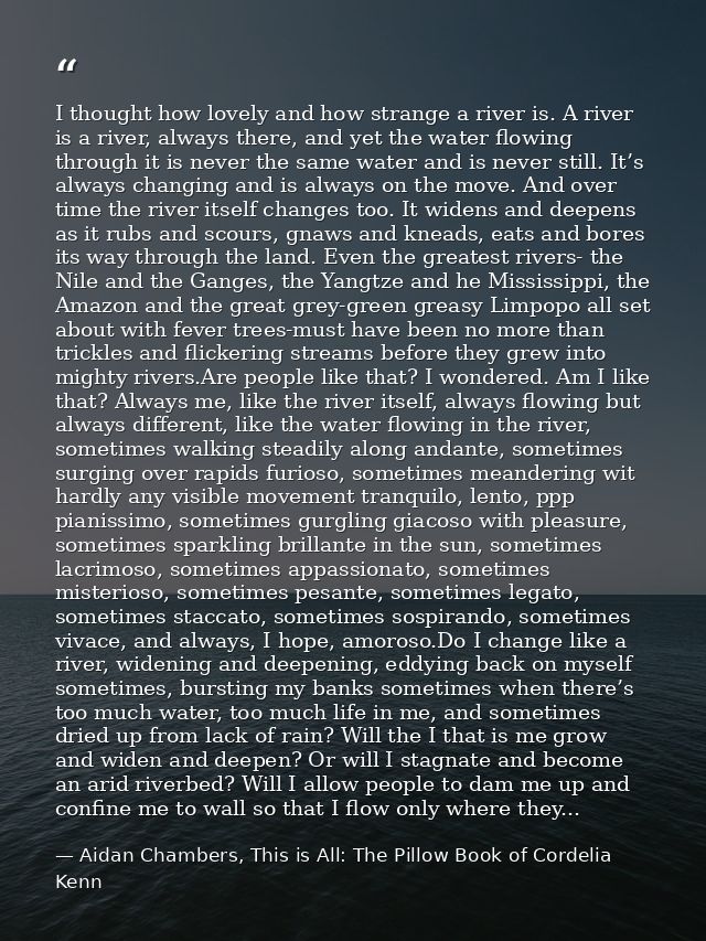 I thought how lovely and how strange a river is. A river is a river, always there, and yet the water flowing through it  — Aidan Chambers, This is All: The Pillow Book of Cordelia Kenn