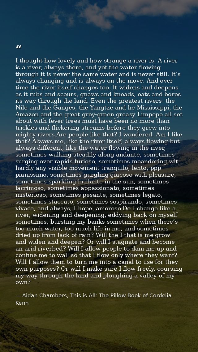 I thought how lovely and how strange a river is. A river is a river, always there, and yet the water flowing through it  — Aidan Chambers, This is All: The Pillow Book of Cordelia Kenn