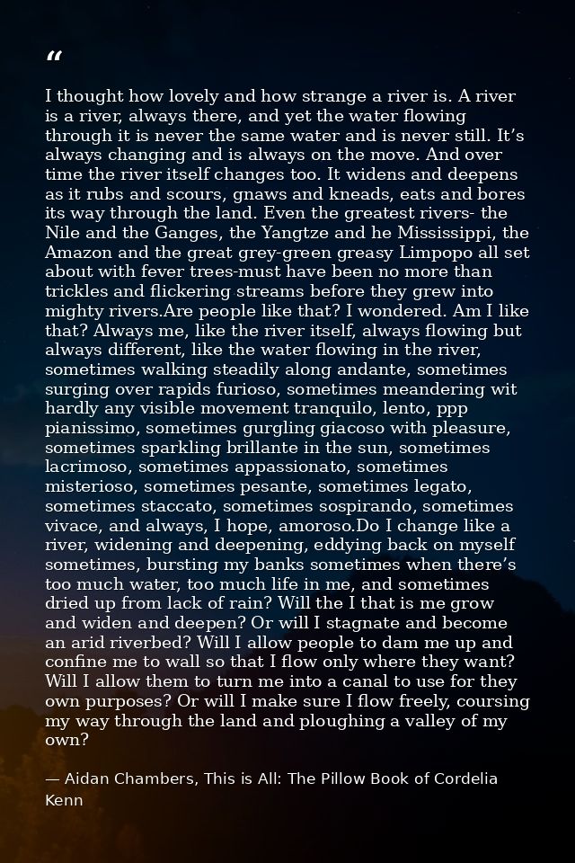 I thought how lovely and how strange a river is. A river is a river, always there, and yet the water flowing through it  — Aidan Chambers, This is All: The Pillow Book of Cordelia Kenn