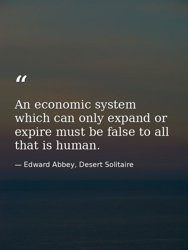 An economic system which can only expand or expire must be false to all that is human. — Edward Abbey, Desert Solitaire