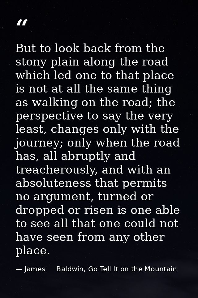 But to look back from the stony plain along the road which led one to that place is not at all the same thing as walking — James     Baldwin, Go Tell It on the Mountain