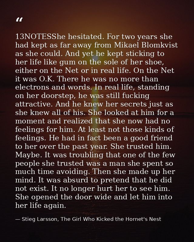 13NOTESShe hesitated. For two years she had kept as far away from Mikael Blomkvist as she could. And yet he kept stickin — Stieg Larsson, The Girl Who Kicked the Hornet's Nest