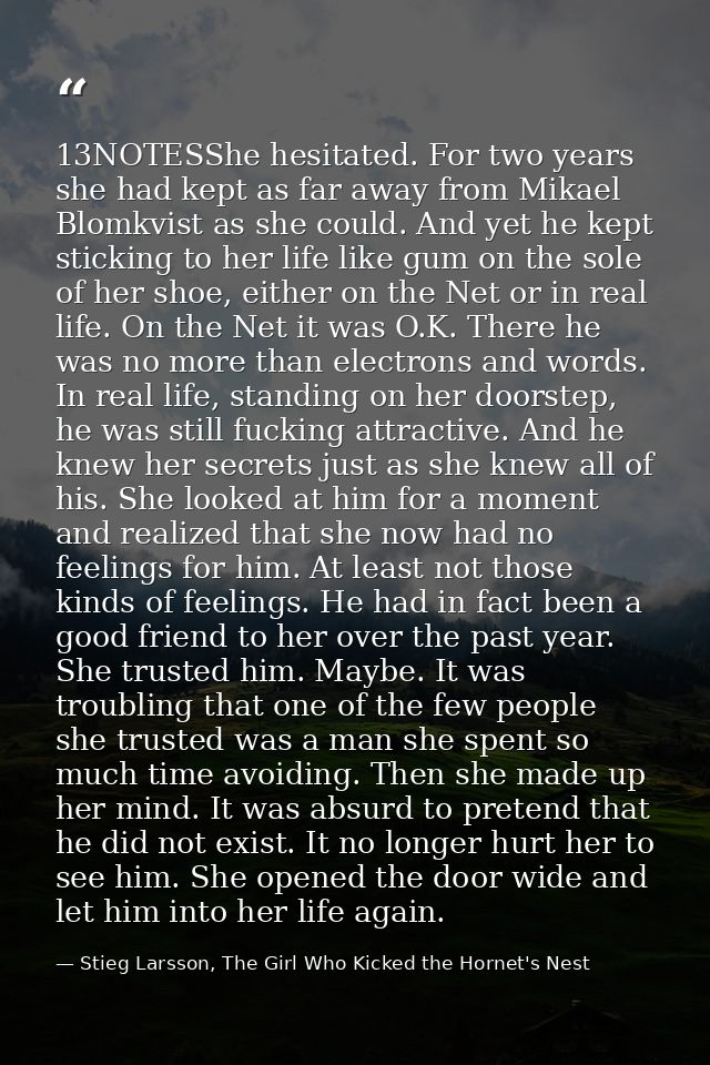 13NOTESShe hesitated. For two years she had kept as far away from Mikael Blomkvist as she could. And yet he kept stickin — Stieg Larsson, The Girl Who Kicked the Hornet's Nest