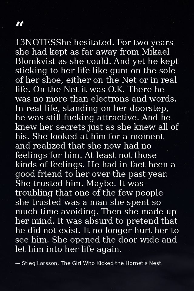 13NOTESShe hesitated. For two years she had kept as far away from Mikael Blomkvist as she could. And yet he kept stickin — Stieg Larsson, The Girl Who Kicked the Hornet's Nest