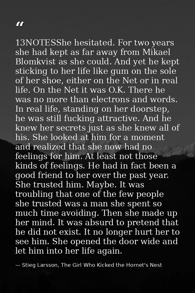 13NOTESShe hesitated. For two years she had kept as far away from Mikael Blomkvist as she could. And yet he kept stickin — Stieg Larsson, The Girl Who Kicked the Hornet's Nest