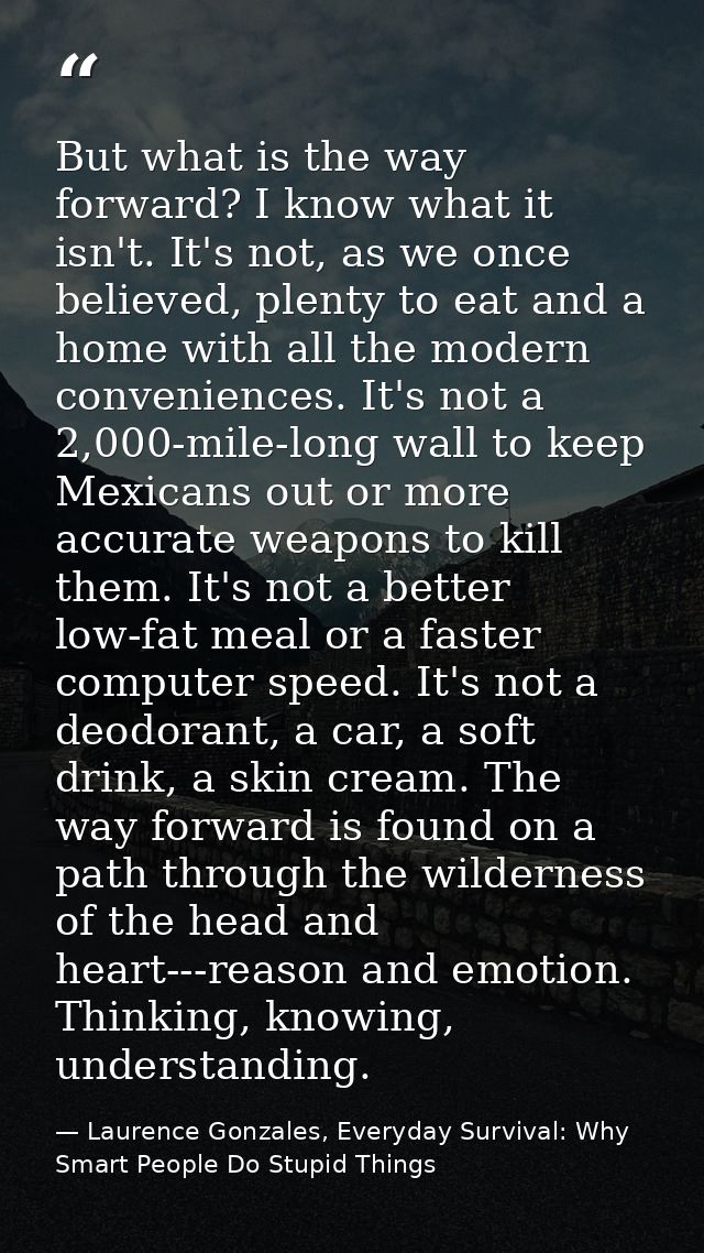 But what is the way forward? I know what it isn't. It's not, as we once believed, plenty to eat and a home with all the  — Laurence Gonzales, Everyday Survival: Why Smart People Do Stupid Things