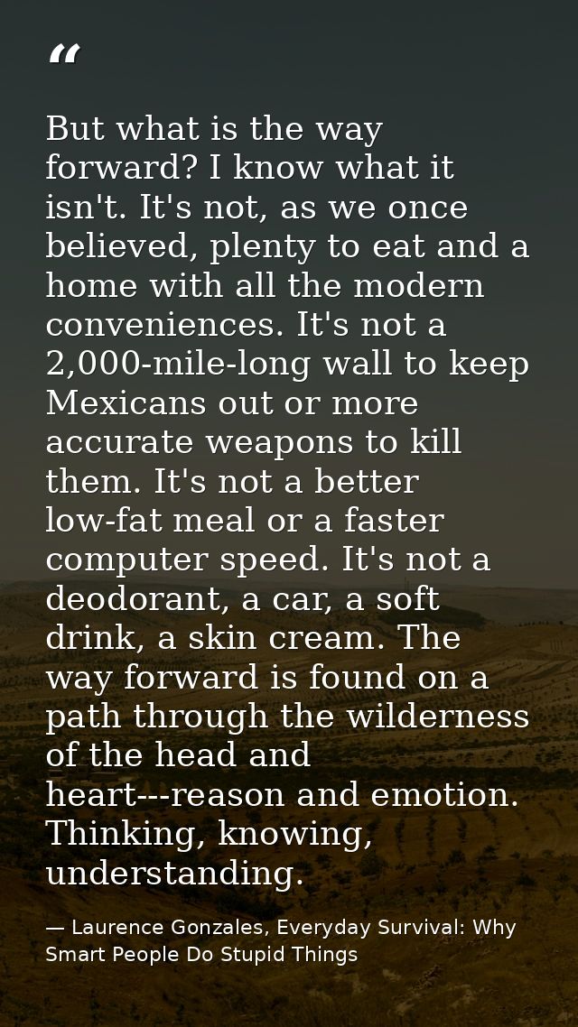 But what is the way forward? I know what it isn't. It's not, as we once believed, plenty to eat and a home with all the  — Laurence Gonzales, Everyday Survival: Why Smart People Do Stupid Things