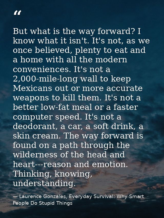 But what is the way forward? I know what it isn't. It's not, as we once believed, plenty to eat and a home with all the  — Laurence Gonzales, Everyday Survival: Why Smart People Do Stupid Things